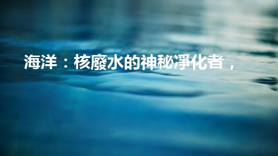 海洋：核廢水的神秘凈化者，真相到底是什么？